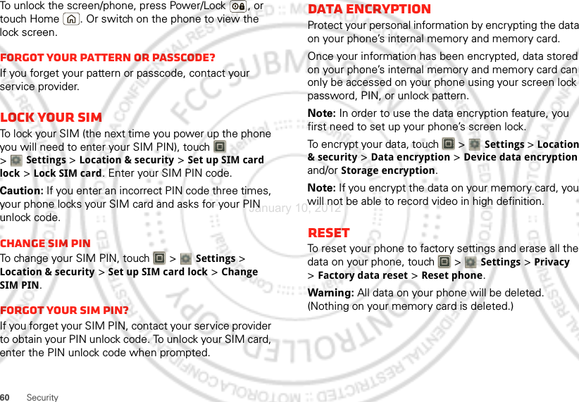 60 SecurityTo unlock the screen/phone, press Power/Lock , or touch Home . Or switch on the phone to view the lock screen.Forgot your pattern or passcode?If you forget your pattern or passcode, contact your service provider.Lock your SIMTo lock your SIM (the next time you power up the phone you will need to enter your SIM PIN), touch   &gt;Settings &gt;Location &amp; security &gt;Set up SIM card lock &gt;Lock SIM card. Enter your SIM PIN code.Caution: If you enter an incorrect PIN code three times, your phone locks your SIM card and asks for your PIN unlock code.Change SIM PINTo change your SIM PIN, touch   &gt;Settings &gt; Location &amp; security &gt;Set up SIM card lock &gt;Change SIM PIN.Forgot your SIM PIN?If you forget your SIM PIN, contact your service provider to obtain your PIN unlock code. To unlock your SIM card, enter the PIN unlock code when prompted.Data EncryptionProtect your personal information by encrypting the data on your phone’s internal memory and memory card.Once your information has been encrypted, data stored on your phone’s internal memory and memory card can only be accessed on your phone using your screen lock password, PIN, or unlock pattern.Note: In order to use the data encryption feature, you first need to set up your phone’s screen lock.To encrypt your data, touch   &gt;Settings &gt; Location &amp; security &gt; Data encryption &gt; Device data encryption and/or Storage encryption.Note: If you encrypt the data on your memory card, you will not be able to record video in high definition.ResetTo reset your phone to factory settings and erase all the data on your phone, touch   &gt; Settings &gt;Privacy &gt;Factory data reset &gt;Reset phone.Warning: All data on your phone will be deleted. (Nothing on your memory card is deleted.)January 10, 2012