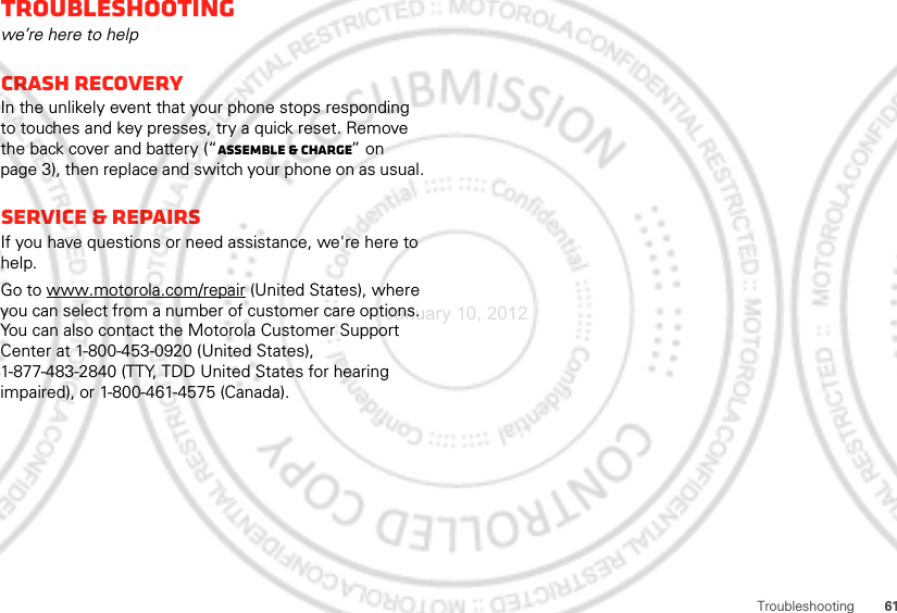 61TroubleshootingTroubleshootingwe’re here to helpCrash recoveryIn the unlikely event that your phone stops responding to touches and key presses, try a quick reset. Remove the back cover and battery (“Assemble &amp; charge” on page 3), then replace and switch your phone on as usual.Service &amp; RepairsIf you have questions or need assistance, we&apos;re here to help.Go to www.motorola.com/repair (United States), where you can select from a number of customer care options. You can also contact the Motorola Customer Support Center at 1-800-453-0920 (United States), 1-877-483-2840 (TTY, TDD United States for hearing impaired), or 1-800-461-4575 (Canada).January 10, 2012