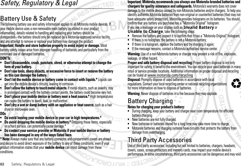 62 Safety, Regulatory &amp; LegalSafety, Regulatory &amp; LegalBattery Use &amp; SafetyBattery Use &amp; SafetyThe following battery use and safety information applies to all Motorola mobile devices. If your mobile device uses a non-removable main battery (as stated in your product information), details related to handling and replacing your battery should be disregarded—the battery should only be replaced by a Motorola-approved service facility, and any attempt to remove or replace your battery may damage the product.Important: Handle and store batteries properly to avoid injury or damage. Most battery safety issues arise from improper handling of batteries, and particularly from the continued use of damaged batteries.DON’Ts• Don’t disassemble, crush, puncture, shred, or otherwise attempt to change the form of your battery.• Don’t use tools, sharp objects, or excessive force to insert or remove the battery as this can damage the battery.• Don’t let the mobile device or battery come in contact with liquids.* Liquids can get into the mobile device’s circuits, leading to corrosion.• Don’t allow the battery to touch metal objects. If metal objects, such as jewelry, stay in prolonged contact with the battery contact points, the battery could become very hot.• Don’t place your mobile device or battery near a heat source.* High temperatures can cause the battery to swell, leak, or malfunction.• Don’t dry a wet or damp battery with an appliance or heat source, such as a hair dryer or microwave oven.DOs• Do avoid leaving your mobile device in your car in high temperatures.*• Do avoid dropping the mobile device or battery.* Dropping these items, especially on a hard surface, can potentially cause damage.*• Do contact your service provider or Motorola if your mobile device or battery has been damaged in any of the ways listed here.* Note: Always make sure that any battery, connector and compartment covers are closed and secure to avoid direct exposure of the battery to any of these conditions, even if your product information states that your mobile device can resist damage from these conditions.Important: Motorola recommends you always use Motorola-branded batteries and chargers for quality assurance and safeguards. Motorola’s warranty does not cover damage to the mobile device caused by non-Motorola batteries and/or chargers. To help you identify authentic Motorola batteries from non-original or counterfeit batteries (that may not have adequate safety protection), Motorola provides holograms on its batteries. You should confirm that any battery you purchase has a “Motorola Original” hologram.If you see a message on your display such as Invalid Battery or Unable to Charge, take the following steps:•Remove the battery and inspect it to confirm that it has a “Motorola Original” hologram;•If there is no hologram, the battery is not a Motorola battery;•If there is a hologram, replace the battery and try charging it again;•If the message remains, contact a Motorola authorized service center.Warning: Use of a non-Motorola battery or charger may present a risk of fire, explosion, leakage, or other hazard.Proper and safe battery disposal and recycling: Proper battery disposal is not only important for safety, it benefits the environment. You can recycle your used batteries in many retail or service provider locations. Additional information on proper disposal and recycling can be found at www.motorola.com/recyclingDisposal: Promptly dispose of used batteries in accordance with local regulations. Contact your local recycling center or national recycling organizations for more information on how to dispose of batteries.Warning: Never dispose of batteries in a fire because they may explode.Battery ChargingBattery ChargingNotes for charging your product’s battery:•During charging, keep your battery and charger near room temperature for efficient battery charging.•New batteries are not fully charged.•New batteries or batteries stored for a long time may take more time to charge.•Motorola batteries and charging systems have circuitry that protects the battery from damage from overcharging.Third Party AccessoriesUse of third party accessories, including but not limited to batteries, chargers, headsets, covers, cases, screen protectors and memory cards, may impact your mobile device’s performance. In some circumstances, third party accessories can be dangerous and may void 032375oJanuary 10, 2012