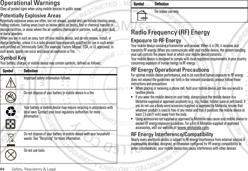 64Safety, Regulatory &amp; LegalOperational WarningsObey all posted signs when using mobile devices in public areas.Potentially Explosive AreasPotentially explosive areas are often, but not always, posted and can include blasting areas, fueling stations, fueling areas (such as below decks on boats), fuel or chemical transfer or storage facilities, or areas where the air contains chemicals or particles, such as grain dust, or metal powders.When you are in such an area, turn off your mobile device, and do not remove, install, or charge batteries, unless it is a radio product type especially qualified for use in such areas and certified as “Intrinsically Safe” (for example, Factory Mutual, CSA, or UL approved). In such areas, sparks can occur and cause an explosion or fire.Symbol KeyYour battery, charger, or mobile device may contain symbols, defined as follows:Symbol DefinitionImportant safety information follows.Do not dispose of your battery or mobile device in a fire.Your battery or mobile device may require recycling in accordance with local laws. Contact your local regulatory authorities for more information.Do not dispose of your battery or mobile device with your household waste. See “Recycling” for more information.Do not use tools.032374o032376o032375oRadio Frequency (RF) EnergyExposure to RF EnergyYour mobile device contains a transmitter and receiver. When it is ON, it receives and transmits RF energy. When you communicate with your mobile device, the system handling your call controls the power level at which your mobile device transmits.Your mobile device is designed to comply with local regulatory requirements in your country concerning exposure of human beings to RF energy.RF Energy Operational PrecautionsFor optimal mobile device performance, and to be sure that human exposure to RF energy does not exceed the guidelines set forth in the relevant standards, always follow these instructions and precautions:•When placing or receiving a phone call, hold your mobile device just like you would a landline phone.•If you wear the mobile device on your body, always place the mobile device in a Motorola-supplied or approved accessory (e.g. clip, holder, holster, case or arm band). If you do not use a body-worn accessory supplied or approved by Motorola, ensure that whatever product is used is free of any metal and that it positions the mobile device at least 2.5 cm (1 inch) away from the body.•Using accessories not supplied or approved by Motorola may cause your mobile device to exceed RF energy exposure guidelines. For a list of Motorola-supplied or approved accessories, visit our website at: www.motorola.com.RF Energy Interference/CompatibilityNearly every electronic device is subject to RF energy interference from external sources if inadequately shielded, designed, or otherwise configured for RF energy compatibility. In some circumstances, your mobile device may cause interference with other devices.For indoor use only.Symbol DefinitionJanuary 10, 2012