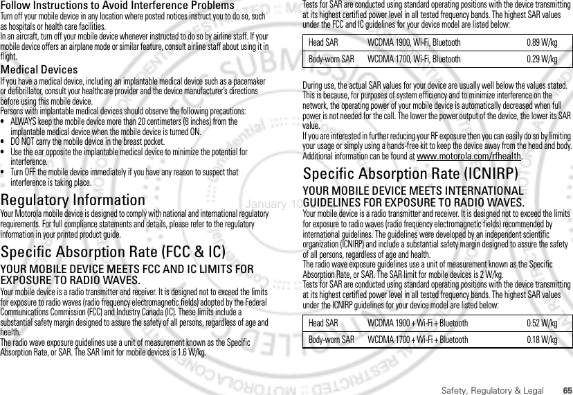 65Safety, Regulatory &amp; LegalFollow Instructions to Avoid Interference ProblemsTurn off your mobile device in any location where posted notices instruct you to do so, such as hospitals or health care facilities.In an aircraft, turn off your mobile device whenever instructed to do so by airline staff. If your mobile device offers an airplane mode or similar feature, consult airline staff about using it in flight.Medical DevicesIf you have a medical device, including an implantable medical device such as a pacemaker or defibrillator, consult your healthcare provider and the device manufacturer’s directions before using this mobile device.Persons with implantable medical devices should observe the following precautions:•ALWAYS keep the mobile device more than 20 centimeters (8 inches) from the implantable medical device when the mobile device is turned ON.•DO NOT carry the mobile device in the breast pocket.•Use the ear opposite the implantable medical device to minimize the potential for interference.•Turn OFF the mobile device immediately if you have any reason to suspect that interference is taking place.Regulatory InformationYour Motorola mobile device is designed to comply with national and international regulatory requirements. For full compliance statements and details, please refer to the regulatory information in your printed product guide.Specific Absorption Rate (FCC &amp; IC)SAR (IEEE)YOUR MOBILE DEVICE MEETS FCC AND IC LIMITS FOR EXPOSURE TO RADIO WAVES.Your mobile device is a radio transmitter and receiver. It is designed not to exceed the limits for exposure to radio waves (radio frequency electromagnetic fields) adopted by the Federal Communications Commission (FCC) and Industry Canada (IC). These limits include a substantial safety margin designed to assure the safety of all persons, regardless of age and health.The radio wave exposure guidelines use a unit of measurement known as the Specific Absorption Rate, or SAR. The SAR limit for mobile devices is 1.6 W/kg.Tests for SAR are conducted using standard operating positions with the device transmitting at its highest certified power level in all tested frequency bands. The highest SAR values under the FCC and IC guidelines for your device model are listed below:During use, the actual SAR values for your device are usually well below the values stated. This is because, for purposes of system efficiency and to minimize interference on the network, the operating power of your mobile device is automatically decreased when full power is not needed for the call. The lower the power output of the device, the lower its SAR value.If you are interested in further reducing your RF exposure then you can easily do so by limiting your usage or simply using a hands-free kit to keep the device away from the head and body.Additional information can be found at www.motorola.com/rfhealth.Specific Absorption Rate (ICNIRP)SAR (ICNIRP)YOUR MOBILE DEVICE MEETS INTERNATIONAL GUIDELINES FOR EXPOSURE TO RADIO WAVES.Your mobile device is a radio transmitter and receiver. It is designed not to exceed the limits for exposure to radio waves (radio frequency electromagnetic fields) recommended by international guidelines. The guidelines were developed by an independent scientific organization (ICNIRP) and include a substantial safety margin designed to assure the safety of all persons, regardless of age and health.The radio wave exposure guidelines use a unit of measurement known as the Specific Absorption Rate, or SAR. The SAR limit for mobile devices is 2 W/kg.Tests for SAR are conducted using standard operating positions with the device transmitting at its highest certified power level in all tested frequency bands. The highest SAR values under the ICNIRP guidelines for your device model are listed below:Head SAR WCDMA 1900, Wi-Fi, Bluetooth 0.89 W/kgBody-worn SAR WCDMA 1700, Wi-Fi, Bluetooth 0.29 W/kgHead SAR WCDMA 1900 + Wi-Fi + Bluetooth 0.52 W/kgBody-worn SAR WCDMA 1700 + Wi-Fi + Bluetooth 0.18 W/kgJanuary 10, 2012