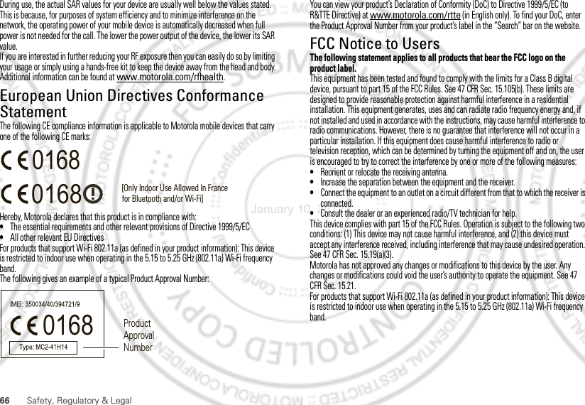 66 Safety, Regulatory &amp; LegalDuring use, the actual SAR values for your device are usually well below the values stated. This is because, for purposes of system efficiency and to minimize interference on the network, the operating power of your mobile device is automatically decreased when full power is not needed for the call. The lower the power output of the device, the lower its SAR value.If you are interested in further reducing your RF exposure then you can easily do so by limiting your usage or simply using a hands-free kit to keep the device away from the head and body.Additional information can be found at www.motorola.com/rfhealth.European Union Directives Conformance StatementEU ConformanceThe following CE compliance information is applicable to Motorola mobile devices that carry one of the following CE marks:Hereby, Motorola declares that this product is in compliance with:•The essential requirements and other relevant provisions of Directive 1999/5/EC•All other relevant EU DirectivesFor products that support Wi-Fi 802.11a (as defined in your product information): This device is restricted to indoor use when operating in the 5.15 to 5.25 GHz (802.11a) Wi-Fi frequency band.The following gives an example of a typical Product Approval Number:0168 [Only Indoor Use Allowed In Francefor Bluetooth and/or Wi-Fi]01680168 Product Approval NumberYou can view your product’s Declaration of Conformity (DoC) to Directive 1999/5/EC (to R&amp;TTE Directive) at www.motorola.com/rtte (in English only). To find your DoC, enter the Product Approval Number from your product’s label in the “Search” bar on the website.FCC Notice to UsersFCC NoticeThe following statement applies to all products that bear the FCC logo on the product label.This equipment has been tested and found to comply with the limits for a Class B digital device, pursuant to part 15 of the FCC Rules. See 47 CFR Sec. 15.105(b). These limits are designed to provide reasonable protection against harmful interference in a residential installation. This equipment generates, uses and can radiate radio frequency energy and, if not installed and used in accordance with the instructions, may cause harmful interference to radio communications. However, there is no guarantee that interference will not occur in a particular installation. If this equipment does cause harmful interference to radio or television reception, which can be determined by turning the equipment off and on, the user is encouraged to try to correct the interference by one or more of the following measures:•Reorient or relocate the receiving antenna.•Increase the separation between the equipment and the receiver.•Connect the equipment to an outlet on a circuit different from that to which the receiver is connected.•Consult the dealer or an experienced radio/TV technician for help.This device complies with part 15 of the FCC Rules. Operation is subject to the following two conditions: (1) This device may not cause harmful interference, and (2) this device must accept any interference received, including interference that may cause undesired operation. See 47 CFR Sec. 15.19(a)(3).Motorola has not approved any changes or modifications to this device by the user. Any changes or modifications could void the user’s authority to operate the equipment. See 47 CFR Sec. 15.21.For products that support Wi-Fi 802.11a (as defined in your product information): This device is restricted to indoor use when operating in the 5.15 to 5.25 GHz (802.11a) Wi-Fi frequency band.January 10, 2012