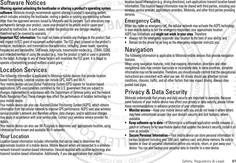 67Safety, Regulatory &amp; LegalSoftware NoticesSoft ware Copyri ght Not iceWarning against unlocking the bootloader or altering a product&apos;s operating system software: Motorola strongly recommends against altering a product&apos;s operating system, which includes unlocking the bootloader, rooting a device or running any operating software other than the approved versions issued by Motorola and its partners. Such alterations may permanently damage your product, cause your product to be unsafe and/or cause your product to malfunction. In such cases, neither the product nor any damage resulting therefrom will be covered by warranty.Important FCC information: You must not make or enable any changes to the product that will impact its FCC grant of equipment authorization. The FCC grant is based on the product&apos;s emission, modulation, and transmission characteristics, including: power levels, operating frequencies and bandwidths, SAR levels, duty-cycle, transmission modes (e.g., CDMA, GSM), and intended method of using the product (e.g., how the product is held or used in proximity to the body). A change to any of these factors will invalidate the FCC grant. It is illegal to operate a transmitting product without a valid grant.Location ServicesGPS &amp; AGPSThe following information is applicable to Motorola mobile devices that provide location based functionality. Location sources can include GPS, AGPS and Wi-Fi.Your mobile device can use Global Positioning System (GPS) signals for location-based applications. GPS uses satellites controlled by the U.S. government that are subject to changes implemented in accordance with the Department of Defense policy and the Federal Radio Navigation Plan. These changes may affect the performance of location technology on your mobile device.Your mobile device can also use Assisted Global Positioning System (AGPS), which obtains information from the cellular network to improve GPS performance. AGPS uses your wireless service provider&apos;s network and therefore airtime, data charges, and/or additional charges may apply in accordance with your service plan. Contact your wireless service provider for details.Your mobile device can also use Wi-Fi signals to determine your approximate location, using information from known and available Wi-Fi networks.Your LocationLocation-based information includes information that can be used to determine the approximate location of a mobile device. Mobile devices which are connected to a wireless network transmit location-based information. Devices enabled with location technology also transmit location-based information. Additionally, if you use applications that require location-based information (e.g. driving directions), such applications transmit location-based information. This location-based information may be shared with third parties, including your wireless service provider, applications providers, Motorola, and other third parties providing services.Emergency CallsWhen you make an emergency call, the cellular network may activate the AGPS technology in your mobile device to tell the emergency responders your approximate location.AGPS has limitations and might not work in your area. Therefore:•Always tell the emergency responder your location to the best of your ability; and•Remain on the phone for as long as the emergency responder instructs you.NavigationNavigationThe following information is applicable to Motorola mobile devices that provide navigation features.When using navigation features, note that mapping information, directions and other navigational data may contain inaccurate or incomplete data. In some countries, complete information may not be available. Therefore, you should visually confirm that the navigational instructions are consistent with what you see. All drivers should pay attention to road conditions, closures, traffic, and all other factors that may impact driving. Always obey posted road signs.Privacy &amp; Data SecurityPrivacy &amp; Data SecurityMotorola understands that privacy and data security are important to everyone. Because some features of your mobile device may affect your privacy or data security, please follow these recommendations to enhance protection of your information:• Monitor access—Keep your mobile device with you and do not leave it where others may have unmonitored access. Use your device’s security and lock features, where available.• Keep software up to date—If Motorola or a software/application vendor releases a patch or software fix for your mobile device that updates the device’s security, install it as soon as possible.• Secure Personal Information—Your mobile device can store personal information in various locations including your SIM card, memory card, and phone memory. Be sure to remove or clear all personal information before you recycle, return, or give away your device. You can also backup your personal data to transfer to a new device.January 10, 2012