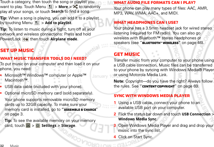 32 MusicTouch a category, then touch the song or playlist you want to play. Touch Menu  &gt; More &gt;   to randomly play all your songs, or touch Search to find a song.Tip: When a song is playing, you can add it to a playlist by touching Menu  &gt;Add to playlist.Tip: To listen to music during a flight, turn off all your network and wireless connections: Press and hold Power/Lock  then touchAirplane mode.Set up musicWhat music transfer tools do I need?To put music on your computer and then load it on your phone, you need:•Microsoft™ Windows™ computer or Apple™ Macintosh™.•USB data cable (included with your phone).•Optional microSD memory card (sold separately).Your phone supports removable microSD memory cards up to 32GB capacity. To make sure your memory card is installed, go to “Assemble &amp; charge” on page 3.Tip: To see the available memory on your memory card, touch   &gt; Settings &gt;Storage.What audio file formats can I play?Your phone can play many types of files: AAC, AMR, MP3, WAV, WMA, AAC+, and MIDI.What headphones can I use?Your phone has a 3.5mm headset jack for wired stereo listening (required for FM radio). You can also go wireless with Bluetooth™ stereo headphones or speakers (see “Bluetooth™ wireless” on page 46).Get musicTransfer music from your computer to your phone using a USB cable connection. Music files can be transferred to your phone by syncing with Windows Media® Player or using Motorola Media Link.Note: Copyright—do you have the right? Always follow the rules. See “Content Copyright” on page 69.Sync with Windows Media Player  1Using a USB cable, connect your phone to an available USB port on your computer.2Flick the status bar down and touch USB Connection &gt; Windows Media Sync.3Open Windows Media Player and drag and drop your music into the sync list.4Click on Start Sync.January 10, 2012