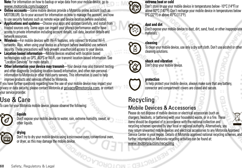 68 Safety, Regulatory &amp; LegalNote: For information on how to backup or wipe data from your mobile device, go to www.motorola.com/support• Online accounts—Some mobile devices provide a Motorola online account (such as MOTOBLUR). Go to your account for information on how to manage the account, and how to use security features such as remote wipe and device location (where available).• Applications and updates—Choose your apps and updates carefully, and install from trusted sources only. Some apps can impact your phone’s performance and/or have access to private information including account details, call data, location details and network resources.•Wireless—For mobile devices with Wi-Fi features, only connect to trusted Wi-Fi networks. Also, when using your device as a hotspot (where available) use network security. These precautions will help prevent unauthorized access to your device.• Location-based information—Mobile devices enabled with location based technologies such as GPS, AGPS or Wi-Fi, can transmit location-based information. See “Location Services” for more details.• Other information your device may transmit—Your device may also transmit testing and other diagnostic (including location-based) information, and other non-personal information to Motorola or other third-party servers. This information is used to help improve products and services offered by Motorola.If you have further questions regarding how the use of your mobile device may impact your privacy or data security, please contact Motorola at privacy@motorola.com, or contact your service provider.Use &amp; CareUse &amp; CareTo care for your Motorola mobile device, please observe the following:liquidsDon’t expose your mobile device to water, rain, extreme humidity, sweat, or other liquids.dryingDon’t try to dry your mobile device using a microwave oven, conventional oven, or dryer, as this may damage the mobile device.extreme heat or coldDon’t store or use your mobile device in temperatures below -10°C (14°F) or above 60°C (140°F). Don’t recharge your mobile device in temperatures below 0°C (32°F) or above 45°C (113°F).dust and dirtDon’t expose your mobile device to dust, dirt, sand, food, or other inappropriate materials.cleaningTo clean your mobile device, use only a dry soft cloth. Don’t use alcohol or other cleaning solutions.shock and vibrationDon’t drop your mobile device.protectionTo help protect your mobile device, always make sure that any battery, connector and compartment covers are closed and secure.RecyclingRecycl ingMobile Devices &amp; AccessoriesPlease do not dispose of mobile devices or electrical accessories (such as chargers, headsets, or batteries) with your household waste, or in a fire. These items should be disposed of in accordance with the national collection and recycling schemes operated by your local or regional authority. Alternatively, you may return unwanted mobile devices and electrical accessories to any Motorola Approved Service Center in your region. Details of Motorola approved national recycling schemes, and further information on Motorola recycling activities can be found at: www.motorola.com/recyclingJanuary 10, 2012