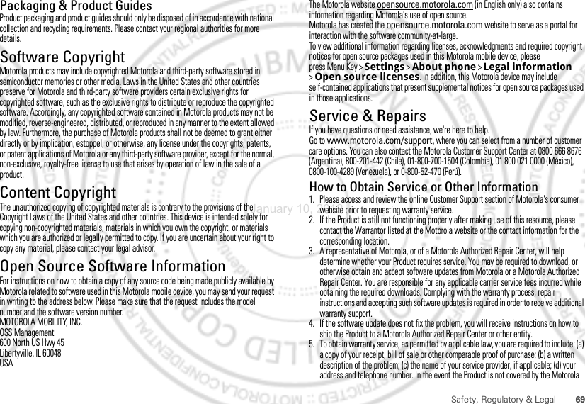 69Safety, Regulatory &amp; LegalPackaging &amp; Product GuidesProduct packaging and product guides should only be disposed of in accordance with national collection and recycling requirements. Please contact your regional authorities for more details.Software CopyrightSoft ware Copyri ght Not iceMotorola products may include copyrighted Motorola and third-party software stored in semiconductor memories or other media. Laws in the United States and other countries preserve for Motorola and third-party software providers certain exclusive rights for copyrighted software, such as the exclusive rights to distribute or reproduce the copyrighted software. Accordingly, any copyrighted software contained in Motorola products may not be modified, reverse-engineered, distributed, or reproduced in any manner to the extent allowed by law. Furthermore, the purchase of Motorola products shall not be deemed to grant either directly or by implication, estoppel, or otherwise, any license under the copyrights, patents, or patent applications of Motorola or any third-party software provider, except for the normal, non-exclusive, royalty-free license to use that arises by operation of law in the sale of a product.Content CopyrightContent Copyri ghtThe unauthorized copying of copyrighted materials is contrary to the provisions of the Copyright Laws of the United States and other countries. This device is intended solely for copying non-copyrighted materials, materials in which you own the copyright, or materials which you are authorized or legally permitted to copy. If you are uncertain about your right to copy any material, please contact your legal advisor.Open Source Software InformationOSS InformationFor instructions on how to obtain a copy of any source code being made publicly available by Motorola related to software used in this Motorola mobile device, you may send your request in writing to the address below. Please make sure that the request includes the model number and the software version number.MOTOROLA MOBILITY, INC.OSS Management600 North US Hwy 45Libertyville, IL 60048USAThe Motorola website opensource.motorola.com (in English only) also contains information regarding Motorola&apos;s use of open source.Motorola has created the opensource.motorola.com website to serve as a portal for interaction with the software community-at-large.To view additional information regarding licenses, acknowledgments and required copyright notices for open source packages used in this Motorola mobile device, please press Menu Key &gt;Settings &gt;About phone &gt;Legal information &gt;Open source licenses. In addition, this Motorola device may include self-contained applications that present supplemental notices for open source packages used in those applications.Service &amp; RepairsIf you have questions or need assistance, we&apos;re here to help.Go to www.motorola.com/support, where you can select from a number of customer care options. You can also contact the Motorola Customer Support Center at 0800 666 8676 (Argentina), 800-201-442 (Chile), 01-800-700-1504 (Colombia), 01 800 021 0000 (México), 0800-100-4289 (Venezuela), or 0-800-52-470 (Perú).How to Obtain Service or Other Information  1. Please access and review the online Customer Support section of Motorola&apos;s consumer website prior to requesting warranty service.2. If the Product is still not functioning properly after making use of this resource, please contact the Warrantor listed at the Motorola website or the contact information for the corresponding location.3. A representative of Motorola, or of a Motorola Authorized Repair Center, will help determine whether your Product requires service. You may be required to download, or otherwise obtain and accept software updates from Motorola or a Motorola Authorized Repair Center. You are responsible for any applicable carrier service fees incurred while obtaining the required downloads. Complying with the warranty process, repair instructions and accepting such software updates is required in order to receive additional warranty support.4. If the software update does not fix the problem, you will receive instructions on how to ship the Product to a Motorola Authorized Repair Center or other entity.5. To obtain warranty service, as permitted by applicable law, you are required to include: (a) a copy of your receipt, bill of sale or other comparable proof of purchase; (b) a written description of the problem; (c) the name of your service provider, if applicable; (d) your address and telephone number. In the event the Product is not covered by the Motorola January 10, 2012