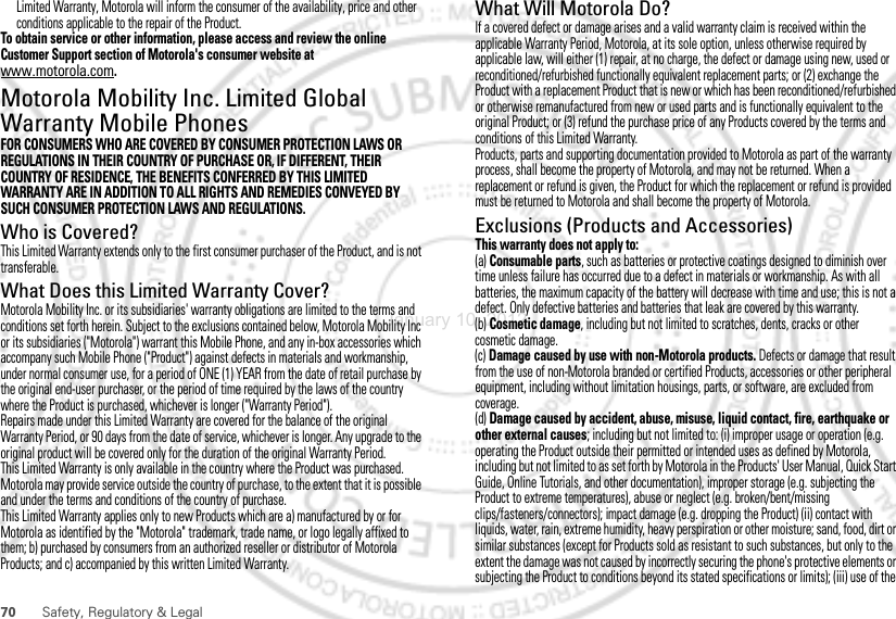 70 Safety, Regulatory &amp; LegalLimited Warranty, Motorola will inform the consumer of the availability, price and other conditions applicable to the repair of the Product.To obtain service or other information, please access and review the online Customer Support section of Motorola&apos;s consumer website at www.motorola.com.Motorola Mobility Inc. Limited Global Warranty Mobile PhonesWarrantyFOR CONSUMERS WHO ARE COVERED BY CONSUMER PROTECTION LAWS OR REGULATIONS IN THEIR COUNTRY OF PURCHASE OR, IF DIFFERENT, THEIR COUNTRY OF RESIDENCE, THE BENEFITS CONFERRED BY THIS LIMITED WARRANTY ARE IN ADDITION TO ALL RIGHTS AND REMEDIES CONVEYED BY SUCH CONSUMER PROTECTION LAWS AND REGULATIONS.Who is Covered?This Limited Warranty extends only to the first consumer purchaser of the Product, and is not transferable.What Does this Limited Warranty Cover?Motorola Mobility Inc. or its subsidiaries&apos; warranty obligations are limited to the terms and conditions set forth herein. Subject to the exclusions contained below, Motorola Mobility Inc or its subsidiaries (&quot;Motorola&quot;) warrant this Mobile Phone, and any in-box accessories which accompany such Mobile Phone (&quot;Product&quot;) against defects in materials and workmanship, under normal consumer use, for a period of ONE (1) YEAR from the date of retail purchase by the original end-user purchaser, or the period of time required by the laws of the country where the Product is purchased, whichever is longer (&quot;Warranty Period&quot;).Repairs made under this Limited Warranty are covered for the balance of the original Warranty Period, or 90 days from the date of service, whichever is longer. Any upgrade to the original product will be covered only for the duration of the original Warranty Period.This Limited Warranty is only available in the country where the Product was purchased. Motorola may provide service outside the country of purchase, to the extent that it is possible and under the terms and conditions of the country of purchase.This Limited Warranty applies only to new Products which are a) manufactured by or for Motorola as identified by the &quot;Motorola&quot; trademark, trade name, or logo legally affixed to them; b) purchased by consumers from an authorized reseller or distributor of Motorola Products; and c) accompanied by this written Limited Warranty.What Will Motorola Do?If a covered defect or damage arises and a valid warranty claim is received within the applicable Warranty Period, Motorola, at its sole option, unless otherwise required by applicable law, will either (1) repair, at no charge, the defect or damage using new, used or reconditioned/refurbished functionally equivalent replacement parts; or (2) exchange the Product with a replacement Product that is new or which has been reconditioned/refurbished or otherwise remanufactured from new or used parts and is functionally equivalent to the original Product; or (3) refund the purchase price of any Products covered by the terms and conditions of this Limited Warranty.Products, parts and supporting documentation provided to Motorola as part of the warranty process, shall become the property of Motorola, and may not be returned. When a replacement or refund is given, the Product for which the replacement or refund is provided must be returned to Motorola and shall become the property of Motorola.Exclusions (Products and Accessories)This warranty does not apply to:(a) Consumable parts, such as batteries or protective coatings designed to diminish over time unless failure has occurred due to a defect in materials or workmanship. As with all batteries, the maximum capacity of the battery will decrease with time and use; this is not a defect. Only defective batteries and batteries that leak are covered by this warranty.(b) Cosmetic damage, including but not limited to scratches, dents, cracks or other cosmetic damage.(c) Damage caused by use with non-Motorola products. Defects or damage that result from the use of non-Motorola branded or certified Products, accessories or other peripheral equipment, including without limitation housings, parts, or software, are excluded from coverage.(d) Damage caused by accident, abuse, misuse, liquid contact, fire, earthquake or other external causes; including but not limited to: (i) improper usage or operation (e.g. operating the Product outside their permitted or intended uses as defined by Motorola, including but not limited to as set forth by Motorola in the Products&apos; User Manual, Quick Start Guide, Online Tutorials, and other documentation), improper storage (e.g. subjecting the Product to extreme temperatures), abuse or neglect (e.g. broken/bent/missing clips/fasteners/connectors); impact damage (e.g. dropping the Product) (ii) contact with liquids, water, rain, extreme humidity, heavy perspiration or other moisture; sand, food, dirt or similar substances (except for Products sold as resistant to such substances, but only to the extent the damage was not caused by incorrectly securing the phone&apos;s protective elements or subjecting the Product to conditions beyond its stated specifications or limits); (iii) use of the January 10, 2012