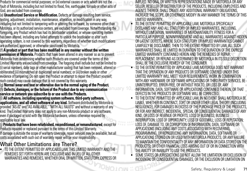 71Safety, Regulatory &amp; LegalProducts for commercial rental purposes; or (iv) external causes or acts which are not the fault of Motorola, including but not limited to flood, fire, earthquake, tornado or other acts of God, are excluded from coverage.(e) Unauthorized Service or Modification. Defects or damage resulting from service, testing, adjustment, installation, maintenance, alteration, or modification in any way, including but not limited to tampering with or altering the software, by someone other than Motorola, or its authorized service centers, are excluded from coverage. Notwithstanding the foregoing, any Product which has had its bootloader unlocked, or whose operating system has been altered, including any failed attempts to unlock the bootloader or alter such operating system, is not covered by this warranty, regardless of whether such modifications are authorized, approved, or otherwise sanctioned by Motorola.(f) A product or part that has been modified in any manner without the written permission of Motorola. Products that have been altered in any manner so as to prevent Motorola from determining whether such Products are covered under the terms of this Limited Warranty are excluded from coverage. The forgoing shall include but not be limited to (i) serial numbers, date tags or other manufacturer coding that has been removed, altered or obliterated; (ii) mismatched or duplicated serial numbers; or (iii) broken seals or other evidence of tampering. Do not open the Product or attempt to repair the Product yourself; such conduct may cause damage that is not covered by this warranty.(g) Normal wear and tear or otherwise due to the normal aging of the Product.(h) Defects, damages, or the failure of the Product due to any communication service or network you subscribe to or use with the Products.(i) All software, including operating system software, third-party software, applications, and all other software of any kind. Software distributed by Motorola is provided &quot;AS-IS&quot; and &quot;AS AVAILABLE,&quot; &quot;WITH ALL FAULTS&quot; and without a warranty of any kind. The Limited Warranty does not apply to any non-Motorola product or any software, even if packaged or sold with the Motorola hardware, unless otherwise required by applicable local law.(j) Products that have been refurbished, reconditioned, or remanufactured, except for Products repaired or replaced pursuant to the terms of this Limited Warranty.If damage is outside the scope of warranty coverage, repair services may be available, but all costs associated with such out of warranty repair will be your responsibility.What Other Limitations are There?•TO THE EXTENT PERMITTED BY APPLICABLE LAW, THIS LIMITED WARRANTY AND THE REMEDIES SET FORTH HEREIN ARE EXCLUSIVE AND IN LIEU OF ALL OTHER WARRANTIES AND REMEDIES, WHETHER ORAL OR WRITTEN, STATUTORY, EXPRESS OR IMPLIED. NO ORAL OR WRITTEN REPRESENTATIONS MADE BY MOTOROLA OR ANY SELLER, RESELLER OR DISTRIBUTOR OF THE PRODUCTS, INCLUDING EMPLOYEES AND AGENTS THEREOF, SHALL CREATE ANY ADDITIONAL WARRANTY OBLIGATIONS, INCREASE THE SCOPE, OR OTHERWISE MODIFY IN ANY MANNER THE TERMS OF THIS LIMITED WARRANTY.•TO THE EXTENT PERMITTED BY APPLICABLE LAW, MOTOROLA SPECIFICALLY DISCLAIMS ANY AND ALL STATUTORY OR IMPLIED WARRANTIES, INCLUDING, WITHOUT LIMITATION, WARRANTIES OF MERCHANTABILITY, FITNESS FOR A PARTICULAR PURPOSE, NONINFRINGEMENT AND ALL WARRANTIES AGAINST HIDDEN OR LATENT DEFECTS. WHERE SUCH STATUTORY OR IMPLIED WARRANTIES CANNOT LAWFULLY BE DISCLAIMED, THEN TO THE EXTENT PERMITTED BY LAW, ALL SUCH WARRANTIES SHALL BE LIMITED IN DURATION TO THE DURATION OF THE EXPRESS LIMITED WARRANTY CONTAINED HEREIN AND THE REMEDIES OF REPAIR, REPLACEMENT, OR REFUND AS DETERMINED BY MOTOROLA IN ITS SOLE DISCRETION SHALL BE THE EXCLUSIVE REMEDY OF THE CONSUMER.•TO THE EXTENT PERMITTED BY APPLICABLE LAW, MOTOROLA DOES NOT WARRANT THAT THE OPERATION OF ANY PRODUCTS OR SOFTWARE COVERED UNDER THIS LIMITED WARRANTY WILL MEET YOUR REQUIREMENTS, WORK IN COMBINATION WITH ANY HARDWARE OR SOFTWARE APPLICATIONS OR THIRD PARTY SERVICES, BE UNINTERRUPTED, ERROR-FREE, OR WITHOUT RISK TO, OR LOSS OF, ANY INFORMATION, DATA, SOFTWARE OR APPLICATIONS CONTAINED THEREIN, OR THAT DEFECTS IN THE PRODUCTS OR SOFTWARE WILL BE CORRECTED.•TO THE EXTENT PERMITTED BY APPLICABLE LAW, IN NO EVENT SHALL MOTOROLA BE LIABLE, WHETHER IN CONTRACT, TORT OR UNDER OTHER LEGAL THEORY (INCLUDING NEGLIGENCE), FOR DAMAGES IN EXCESS OF THE PURCHASE PRICE OF THE PRODUCTS, OR FOR ANY INDIRECT, INCIDENTAL, SPECIAL OR CONSEQUENTIAL DAMAGES OF ANY KIND, OR LOSS OF REVENUE OR PROFITS; LOSS OF BUSINESS; BUSINESS INTERRUPTION; LOSS OF OPPORTUNITY; LOSS OF GOODWILL; LOSS OF REPUTATION; LOSS OF, DAMAGE TO, OR CORRUPTION OF INFORMATION, DATA, SOFTWARE OR APPLICATIONS (INCLUDING ANY COSTS ASSOCIATED WITH RECOVERING, PROGRAMMING, OR REPRODUCING ANY INFORMATION, DATA, SOFTWARE OR APPLICATIONS STORED ON OR USED WITH MOTOROLA PRODUCTS, OR ANY FAILURE TO MAINTAIN THE CONFIDENTIALITY OF ANY INFORMATION OR DATA STORED ON THE PRODUCTS); OR OTHER FINANCIAL LOSS ARISING OUT OF OR IN CONNECTION WITH THE ABILITY OR INABILITY TO USE THE PRODUCTS.•SOME STATES OR JURISDICTIONS DO NOT ALLOW THE LIMITATION OR EXCLUSION OF INCIDENTAL OR CONSEQUENTIAL DAMAGES, OR THE EXCLUSION OR LIMITATION ON January 10, 2012