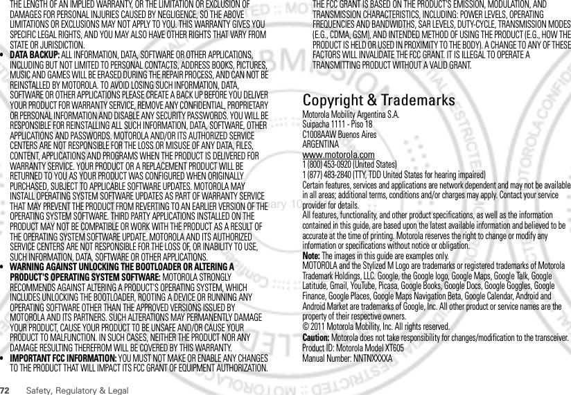 72 Safety, Regulatory &amp; LegalTHE LENGTH OF AN IMPLIED WARRANTY, OR THE LIMITATION OR EXCLUSION OF DAMAGES FOR PERSONAL INJURIES CAUSED BY NEGLIGENCE, SO THE ABOVE LIMITATIONS OR EXCLUSIONS MAY NOT APPLY TO YOU. THIS WARRANTY GIVES YOU SPECIFIC LEGAL RIGHTS, AND YOU MAY ALSO HAVE OTHER RIGHTS THAT VARY FROM STATE OR JURISDICTION.• DATA BACKUP: ALL INFORMATION, DATA, SOFTWARE OR OTHER APPLICATIONS, INCLUDING BUT NOT LIMITED TO PERSONAL CONTACTS, ADDRESS BOOKS, PICTURES, MUSIC AND GAMES WILL BE ERASED DURING THE REPAIR PROCESS, AND CAN NOT BE REINSTALLED BY MOTOROLA. TO AVOID LOSING SUCH INFORMATION, DATA, SOFTWARE OR OTHER APPLICATIONS PLEASE CREATE A BACK UP BEFORE YOU DELIVER YOUR PRODUCT FOR WARRANTY SERVICE, REMOVE ANY CONFIDENTIAL, PROPRIETARY OR PERSONAL INFORMATION AND DISABLE ANY SECURITY PASSWORDS. YOU WILL BE RESPONSIBLE FOR REINSTALLING ALL SUCH INFORMATION, DATA, SOFTWARE, OTHER APPLICATIONS AND PASSWORDS. MOTOROLA AND/OR ITS AUTHORIZED SERVICE CENTERS ARE NOT RESPONSIBLE FOR THE LOSS OR MISUSE OF ANY DATA, FILES, CONTENT, APPLICATIONS AND PROGRAMS WHEN THE PRODUCT IS DELIVERED FOR WARRANTY SERVICE. YOUR PRODUCT OR A REPLACEMENT PRODUCT WILL BE RETURNED TO YOU AS YOUR PRODUCT WAS CONFIGURED WHEN ORIGINALLY PURCHASED, SUBJECT TO APPLICABLE SOFTWARE UPDATES. MOTOROLA MAY INSTALL OPERATING SYSTEM SOFTWARE UPDATES AS PART OF WARRANTY SERVICE THAT MAY PREVENT THE PRODUCT FROM REVERTING TO AN EARLIER VERSION OF THE OPERATING SYSTEM SOFTWARE. THIRD PARTY APPLICATIONS INSTALLED ON THE PRODUCT MAY NOT BE COMPATIBLE OR WORK WITH THE PRODUCT AS A RESULT OF THE OPERATING SYSTEM SOFTWARE UPDATE. MOTOROLA AND ITS AUTHORIZED SERVICE CENTERS ARE NOT RESPONSIBLE FOR THE LOSS OF, OR INABILITY TO USE, SUCH INFORMATION, DATA, SOFTWARE OR OTHER APPLICATIONS.• WARNING AGAINST UNLOCKING THE BOOTLOADER OR ALTERING A PRODUCT&apos;S OPERATING SYSTEM SOFTWARE: MOTOROLA STRONGLY RECOMMENDS AGAINST ALTERING A PRODUCT&apos;S OPERATING SYSTEM, WHICH INCLUDES UNLOCKING THE BOOTLOADER, ROOTING A DEVICE OR RUNNING ANY OPERATING SOFTWARE OTHER THAN THE APPROVED VERSIONS ISSUED BY MOTOROLA AND ITS PARTNERS. SUCH ALTERATIONS MAY PERMANENTLY DAMAGE YOUR PRODUCT, CAUSE YOUR PRODUCT TO BE UNSAFE AND/OR CAUSE YOUR PRODUCT TO MALFUNCTION. IN SUCH CASES, NEITHER THE PRODUCT NOR ANY DAMAGE RESULTING THEREFROM WILL BE COVERED BY THIS WARRANTY.• IMPORTANT FCC INFORMATION: YOU MUST NOT MAKE OR ENABLE ANY CHANGES TO THE PRODUCT THAT WILL IMPACT ITS FCC GRANT OF EQUIPMENT AUTHORIZATION. THE FCC GRANT IS BASED ON THE PRODUCT&apos;S EMISSION, MODULATION, AND TRANSMISSION CHARACTERISTICS, INCLUDING: POWER LEVELS, OPERATING FREQUENCIES AND BANDWIDTHS, SAR LEVELS, DUTY-CYCLE, TRANSMISSION MODES (E.G., CDMA, GSM), AND INTENDED METHOD OF USING THE PRODUCT (E.G., HOW THE PRODUCT IS HELD OR USED IN PROXIMITY TO THE BODY). A CHANGE TO ANY OF THESE FACTORS WILL INVALIDATE THE FCC GRANT. IT IS ILLEGAL TO OPERATE A TRANSMITTING PRODUCT WITHOUT A VALID GRANT. Copyright &amp; TrademarksMotorola Mobility Argentina S.A.Suipacha 1111 - Piso 18C1008AAW Buenos AiresARGENTINAwww.motorola.com1 (800) 453-0920 (United States)1 (877) 483-2840 (TTY, TDD United States for hearing impaired)Certain features, services and applications are network dependent and may not be available in all areas; additional terms, conditions and/or charges may apply. Contact your service provider for details.All features, functionality, and other product specifications, as well as the information contained in this guide, are based upon the latest available information and believed to be accurate at the time of printing. Motorola reserves the right to change or modify any information or specifications without notice or obligation.Note: The images in this guide are examples only.MOTOROLA and the Stylized M Logo are trademarks or registered trademarks of Motorola Trademark Holdings, LLC. Google, the Google logo, Google Maps, Google Talk, Google Latitude, Gmail, YouTube, Picasa, Google Books, Google Docs, Google Goggles, Google Finance, Google Places, Google Maps Navigation Beta, Google Calendar, Android and Android Market are trademarks of Google, Inc. All other product or service names are the property of their respective owners.© 2011 Motorola Mobility, Inc. All rights reserved.Caution: Motorola does not take responsibility for changes/modification to the transceiver.Product ID: Motorola Model XT605Manual Number: NNTNXXXXAJanuary 10, 2012