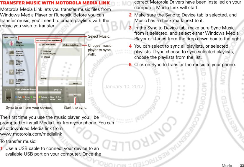 33MusicTransfer music with Motorola Media LinkMotorola Media Link lets you transfer music files from Windows Media Player or iTunes®. Before you can transfer music, you’ll need to create playlists with the music you wish to transfer.The first time you use the music player, you’ll be prompted to install Media Link from your phone. You can also download Media link from www.motorola.com/medialink.To transfer music:  1Use a USB cable to connect your device to an available USB port on your computer. Once the PhotosLast Sync06/14/2011MusicLast Sync06/14/2011Device Tools HelpSync toDeviceAll PlaylistsWindows Media PlayerSelectted Playlists:XT605(3)3 SongsRefreshSyncCapacity: 1 GBFree8.5 GBOther454.7 MBPodcasts0.0BVideosPhotosXT605  - Internal StorageMusic0.0B0.0B 12.4 MBSync fromDeviceSync Music from:VideosLast SyncNeverPodcastsLast SyncNeverContactsLast SyncNeverSync to or from your device.Select Music.Start the sync.Choose music player to sync with.correct Motorola Drivers have been installed on your computer, Media Link will start.2Make sure the Sync to Device tab is selected, and Music has a check mark next to it.3In the Sync to Device tab, make sure Sync Music from is selected, and select either Windows Media Player or iTunes from the drop down box to the right.4You can select to sync all playlists, or selected playlists. If you choose to sync selected playlists, choose the playlists from the list.5Click on Sync to transfer the music to your phone.January 10, 2012