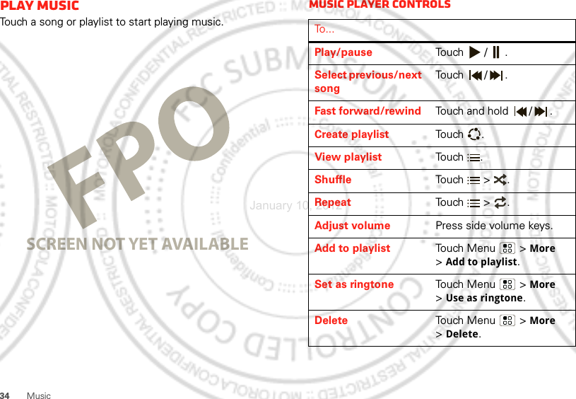 34MusicPlay musicTouch a song or playlist to start playing music.SCREEN NOT YET AVAILABLEMusic player controlsTo . . .Play/pause Touch / .Select previous/next songTouch / .Fast forward/rewind Touch and hold  / .Create playlist Touch .View playlist Touch .Shuffle Touch  &gt; .Repeat Touch  &gt; .Adjust volume Press side volume keys.Add to playlist Touch Menu  &gt; More &gt;Add to playlist.Set as ringtone Touch Menu  &gt; More &gt;Use as ringtone.Delete Touch Menu  &gt; More &gt;Delete.January 10, 2012