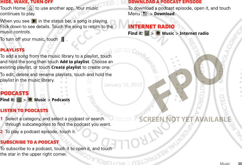 35MusicHide, wake, turn offTouch Home  to use another app. Your music continues to play.When you see   in the status bar, a song is playing. Flick down to see details. Touch the song to return to the music controls.To turn off your music, touch .PlaylistsTo add a song from the music library to a playlist, touch and hold the song then touch Add to playlist. Choose an existing playlist, or touch Create playlist to create one.To edit, delete and rename playlists, touch and hold the playlist in the music library.PodcastsFind it:   &gt;Music &gt; PodcastsListen to podcasts  1Select a category, and select a podcast or search through subcategories to find the podcast you want.2To play a podcast episode, touch it.Subscribe to a PodcastTo subscribe to a podcast, touch it to open it, and touch the star in the upper right corner.Download a podcast episodeTo download a podcast episode, open it, and touch Menu  &gt; Download.Internet RadioFind it:   &gt;Music &gt; Internet radioSCREEN NOT YET AVAILABLEJanuary 10, 2012