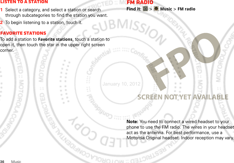 36 MusicListen to a Station  1Select a category, and select a station or search through subcategories to find the station you want.2To begin listening to a station, touch it.Favorite stationsTo add a station to Favorite stations, touch a station to open it, then touch the star in the upper right screen corner.FM RadioFind it:   &gt;Music &gt; FM radioNote: You need to connect a wired headset to your phone to use the FM radio. The wires in your headset act as the antenna. For best performance, use a Motorola Original headset. Indoor reception may vary.SCREEN NOT YET AVAILABLEJanuary 10, 2012