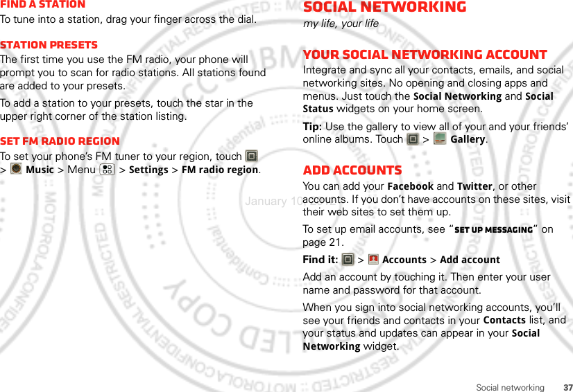 37Social networkingFind a stationTo tune into a station, drag your finger across the dial.Station PresetsThe first time you use the FM radio, your phone will prompt you to scan for radio stations. All stations found are added to your presets.To add a station to your presets, touch the star in the upper right corner of the station listing.set FM radio regionTo set your phone’s FM tuner to your region, touch   &gt;Music &gt; Menu  &gt; Settings &gt; FM radio region.Social networkingmy life, your lifeYour social networking accountIntegrate and sync all your contacts, emails, and social networking sites. No opening and closing apps and menus. Just touch the Social Networking and Social Status widgets on your home screen.Tip: Use the gallery to view all of your and your friends’ online albums. Touch   &gt;Gallery.Add accountsYou can add your Facebook and Twitter, or other accounts. If you don’t have accounts on these sites, visit their web sites to set them up.To set up email accounts, see “Set up messaging” on page 21.Find it:   &gt;Accounts &gt;Add accountAdd an account by touching it. Then enter your user name and password for that account.When you sign into social networking accounts, you’ll see your friends and contacts in your Contactslist, and your status and updates can appear in your Social Networking widget.Account  ManagerJanuary 10, 2012