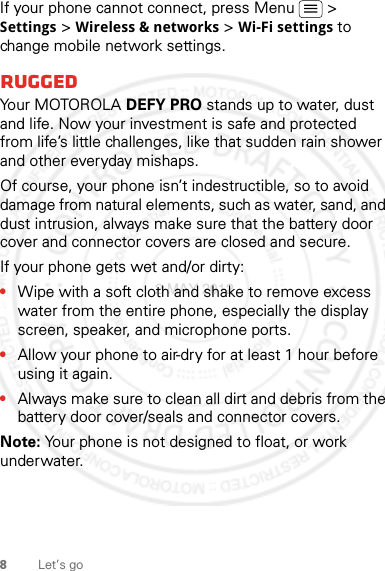 8Let’s goIf your phone cannot connect, press Menu  &gt; Settings &gt; Wireless &amp; networks &gt; Wi-Fi settings to change mobile network settings.RuggedYo u r  M OTO R O L A  DEFY PRO stands up to water, dust and life. Now your investment is safe and protected from life’s little challenges, like that sudden rain shower and other everyday mishaps.Of course, your phone isn’t indestructible, so to avoid damage from natural elements, such as water, sand, and dust intrusion, always make sure that the battery door cover and connector covers are closed and secure.If your phone gets wet and/or dirty:•Wipe with a soft cloth and shake to remove excess water from the entire phone, especially the display screen, speaker, and microphone ports.•Allow your phone to air-dry for at least 1 hour before using it again.•Always make sure to clean all dirt and debris from the battery door cover/seals and connector covers.Note: Your phone is not designed to float, or work underwater.2 MAY 2012