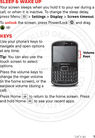 9Let’s gosleep &amp; wake upYour screen sleeps when you hold it to your ear during a call, or when it is inactive. To change the sleep delay, press Menu  &gt; Settings &gt; Display &gt; Screen timeout.To unlock the screen, press Power/Lock  and drag  up.KeysUse your phone’s keys to navigate and open options at any time.Tip: You can also use the touch screen to select options.Press the volume keys to change the ringer volume (in the home screen), or the earpiece volume (during a call).Press Home  to return to the home screen. Press and hold Home  to see your recent apps.@#*Volume Keys2 MAY 2012