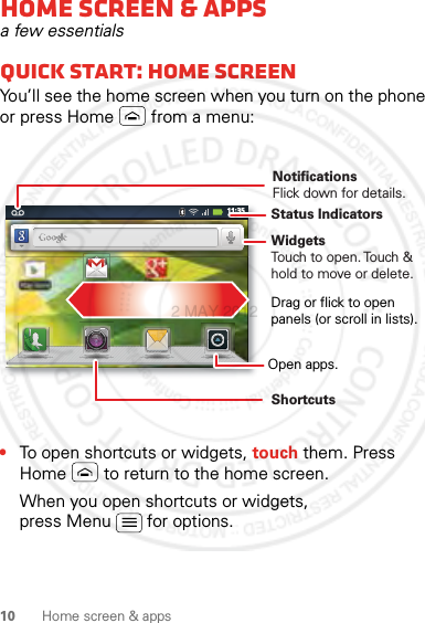 10 Home screen &amp; appsHome screen &amp; appsa few essentialsQuick start: Home screenYou’ll see the home screen when you turn on the phone or press Home  from a menu:•To open shortcuts or widgets, touch them. Press Home  to return to the home screen.When you open shortcuts or widgets, press Menu  for options.11:35NotificationsFlick down for details.Status IndicatorsShortcuts Open apps.WidgetsTouch to open. Touch &amp; hold to move or delete.Drag or flick to open panels (or scroll in lists).2 MAY 2012