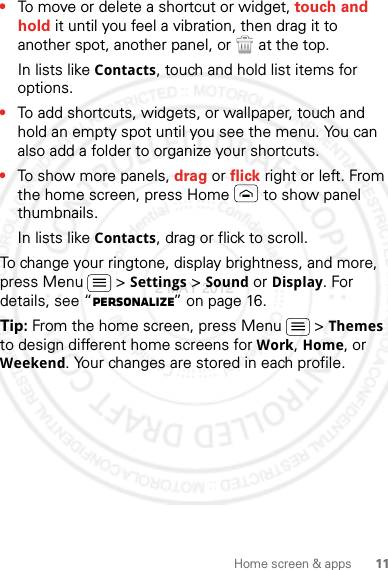 11Home screen &amp; apps•To move or delete a shortcut or widget, touch and hold it until you feel a vibration, then drag it to another spot, another panel, or   at the top.In lists like Contacts, touch and hold list items for options.•To add shortcuts, widgets, or wallpaper, touch and hold an empty spot until you see the menu. You can also add a folder to organize your shortcuts.•To show more panels, drag or flick right or left. From the home screen, press Home  to show panel thumbnails.In lists like Contacts, drag or flick to scroll.To change your ringtone, display brightness, and more, press Menu  &gt; Settings &gt; Sound or Display. For details, see “Personalize” on page 16.Tip: From the home screen, press Menu  &gt; Themes to design different home screens for Work, Home, or Weekend. Your changes are stored in each profile.2 MAY 2012