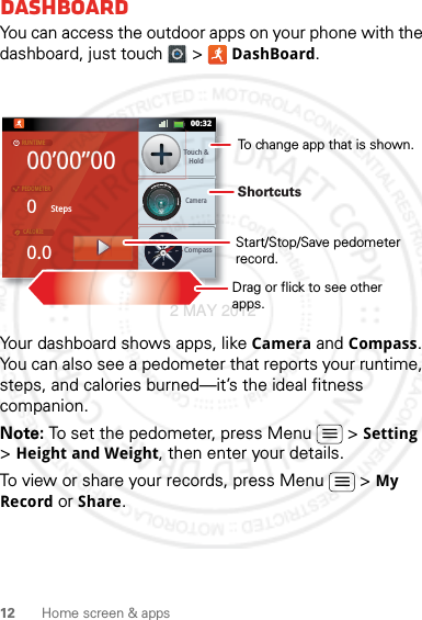 12 Home screen &amp; appsDashboardYou can access the outdoor apps on your phone with the dashboard, just touch   &gt; DashBoard.Your dashboard shows apps, like Camera and Compass. You can also see a pedometer that reports your runtime, steps, and calories burned—it’s the ideal fitness companion.Note: To set the pedometer, press Menu  &gt; Setting &gt; Height and Weight, then enter your details.To view or share your records, press Menu  &gt; My Record or Share.00’00”000StepsTouch &amp;HoldCompassCamera0.0RUNTIMEPEDOMETERCALORIENWEST00:32Shortcuts Drag or flick to see other apps.Start/Stop/Save pedometer record.To change app that is shown.2 MAY 2012