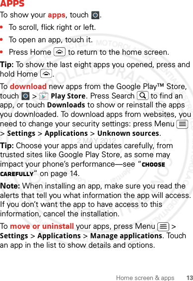 13Home screen &amp; appsAppsTo show your apps, touch .•To scroll, flick right or left.•To open an app, touch it.•Press Home  to return to the home screen.Tip: To show the last eight apps you opened, press and hold Home .To download new apps from the Google Play™ Store, touch  &gt; Play Store. Press Search  to find an app, or touch Downloads to show or reinstall the apps you downloaded. To download apps from websites, you need to change your security settings: press Menu  &gt; Settings &gt; Applications &gt; Unknown sources.Tip: Choose your apps and updates carefully, from trusted sites like Google Play Store, as some may impact your phone’s performance—see “Choose carefully” on page 14.Note: When installing an app, make sure you read the alerts that tell you what information the app will access. If you don’t want the app to have access to this information, cancel the installation.To move or uninstall your apps, press Menu  &gt; Settings &gt; Applications &gt; Manage applications. Touch an app in the list to show details and options.2 MAY 2012