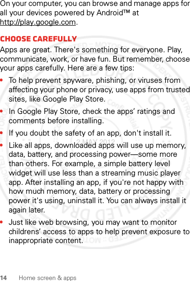 14 Home screen &amp; appsOn your computer, you can browse and manage apps for all your devices powered by Android™ at http://play.google.com.Choose carefullyApps are great. There&apos;s something for everyone. Play, communicate, work, or have fun. But remember, choose your apps carefully. Here are a few tips:•To help prevent spyware, phishing, or viruses from affecting your phone or privacy, use apps from trusted sites, like Google Play Store.•In Google Play Store, check the apps’ ratings and comments before installing.•If you doubt the safety of an app, don&apos;t install it.•Like all apps, downloaded apps will use up memory, data, battery, and processing power—some more than others. For example, a simple battery level widget will use less than a streaming music player app. After installing an app, if you&apos;re not happy with how much memory, data, battery or processing power it&apos;s using, uninstall it. You can always install it again later.•Just like web browsing, you may want to monitor childrens’ access to apps to help prevent exposure to inappropriate content.2 MAY 2012