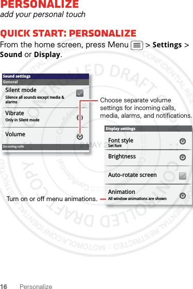 16 PersonalizePersonalizeadd your personal touchQuick start: PersonalizeFrom the home screen, press Menu  &gt; Settings &gt; Sound or Display.Display settingsBrightnessAll window animations are shownAnimationAuto-rotate screenSound settingsGeneralIncoming callsOnly in Silent modeVibrateVolumeSilent modeSilence all sounds except media &amp; alarmsFont styleSet fontChoose separate volume settings for incoming calls, media, alarms, and notifications.Turn on or off menu animations.2 MAY 2012