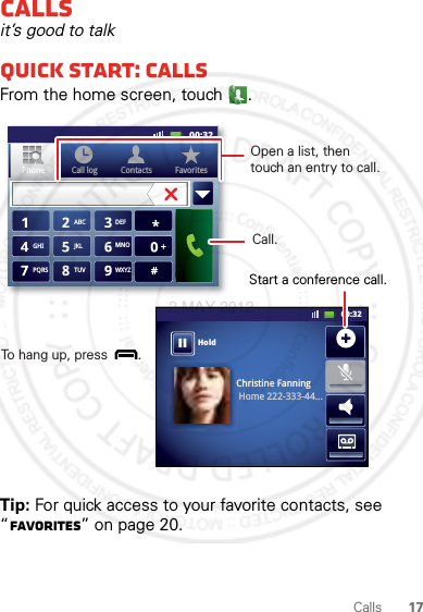 17CallsCallsit’s good to talkQuick start: CallsFrom the home screen, touch .Tip: For quick access to your favorite contacts, see “Favorites” on page 20.Christine FanningHome 222-333-44...Contacts FavoritesPhone Call logABC DEFMNOWXYZJKLTUVGHIPQRS+11:1911:1911:1911:1900:3200:32HoldContacts FavoritesPhone Call logOpen a list, then touch an entry to call.Start a conference call.Call.To hang up, press        . 2 MAY 2012