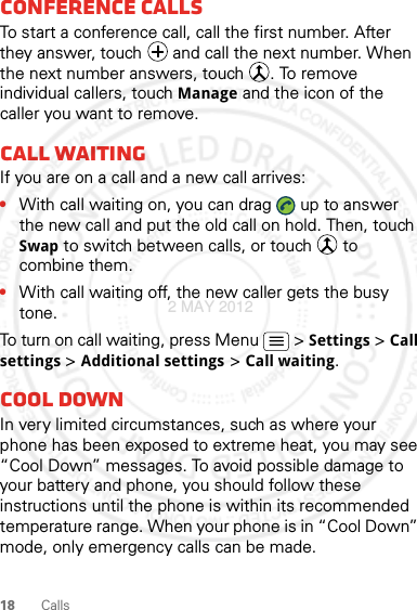 18 CallsConference callsTo start a conference call, call the first number. After they answer, touch   and call the next number. When the next number answers, touch  . To remove individual callers, touch Manage and the icon of the caller you want to remove.Call waitingIf you are on a call and a new call arrives:•With call waiting on, you can drag   up to answer the new call and put the old call on hold. Then, touch Swap to switch between calls, or touch   to combine them.•With call waiting off, the new caller gets the busy tone.To turn on call waiting, press Menu &gt; Settings &gt; Call settings &gt; Additional settings &gt; Call waiting.Cool downIn very limited circumstances, such as where your phone has been exposed to extreme heat, you may see “Cool Down” messages. To avoid possible damage to your battery and phone, you should follow these instructions until the phone is within its recommended temperature range. When your phone is in “Cool Down” mode, only emergency calls can be made.2 MAY 2012