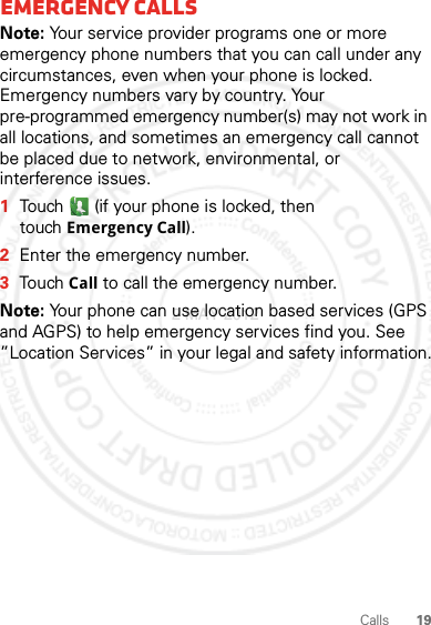 19CallsEmergency callsNote: Your service provider programs one or more emergency phone numbers that you can call under any circumstances, even when your phone is locked. Emergency numbers vary by country. Your pre-programmed emergency number(s) may not work in all locations, and sometimes an emergency call cannot be placed due to network, environmental, or interference issues.  1Touch  (if your phone is locked, then touchEmergency Call).2Enter the emergency number.3TouchCall to call the emergency number.Note: Your phone can use location based services (GPS and AGPS) to help emergency services find you. See ”Location Services” in your legal and safety information.2 MAY 2012