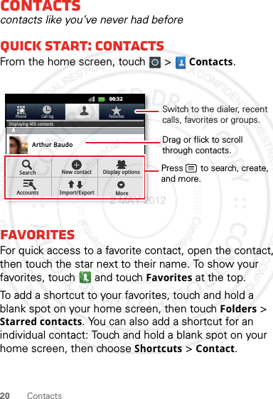 20 ContactsContactscontacts like you’ve never had beforeQuick start: ContactsFrom the home screen, touch   &gt; Contacts.FavoritesFor quick access to a favorite contact, open the contact, then touch the star next to their name. To show your favorites, touch   and touch Favorites at the top.To add a shortcut to your favorites, touch and hold a blank spot on your home screen, then touch Folders &gt; Starred contacts. You can also add a shortcut for an individual contact: Touch and hold a blank spot on your home screen, then choose Shortcuts &gt; Contact.11:1911:1900:32Contacts FavoritesPhone Call logDisplaying 456 contactsABArthur BaudoBarry SmythChristine FanningSearch New contactMoreDisplay optionsAccounts Import/ExportDrag or flick to scrollthrough contacts.Switch to the dialer, recent calls, favorites or groups.Press       to search, create, and more.2 MAY 2012