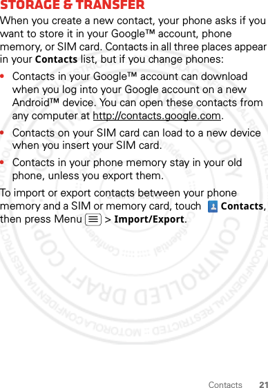 21ContactsStorage &amp; transferWhen you create a new contact, your phone asks if you want to store it in your Google™ account, phone memory, or SIM card. Contacts in all three places appear in your Contacts list, but if you change phones:•Contacts in your Google™ account can download when you log into your Google account on a new Android™ device. You can open these contacts from any computer at http://contacts.google.com.•Contacts on your SIM card can load to a new device when you insert your SIM card.•Contacts in your phone memory stay in your old phone, unless you export them.To import or export contacts between your phone memory and a SIM or memory card, touch  Contacts, then press Menu  &gt; Import/Export.2 MAY 2012