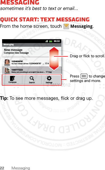 22 MessagingMessagingsometimes it’s best to text or email...Quick start: Text messagingFrom the home screen, touch Messaging.Tip: To see more messages, flick or drag up.MessagingNew messageCompose new message1225455878714447772222You had 1 missed call from 122545458787   ...  17 Aug Wanna catch something to eat tonight? How about ...  17 Aug 12223334545Ha! Thanks. 16 Aug SettingsSearchCompose00:32Drag or flick to scroll.Press         to change settings and more.2 MAY 2012