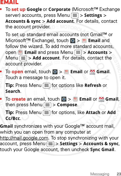 23MessagingEmail•To set up Google or Corporate (Microsoft™ Exchange server) accounts, press Menu &gt;Settings&gt; Accounts &amp; sync &gt; Add account. For details, contact the account provider.To set up standard email accounts (not Gmail™ or Microsoft™ Exchange), touch   &gt; Email and follow the wizard. To add more standard accounts, open Email and press Menu  &gt; Accounts &gt; Menu  &gt; Add account. For details, contact the account provider.•To open email, touch   &gt; Email or Gmail. Touch a message to open it.Tip: Press Menu  for options like Refresh or Search.•To create an email, touch   &gt; Email or Gmail, then press Menu  &gt; Compose.Tip: Press Menu  for options, like Attach or Add Cc/Bcc.Gmail synchronizes with your Google™ account mail, which you can open from any computer at http://mail.google.com. To stop synchronizing with your account, press Menu  &gt; Settings &gt; Accounts &amp; sync, touch your Google account, then uncheck Sync Gmail.2 MAY 2012