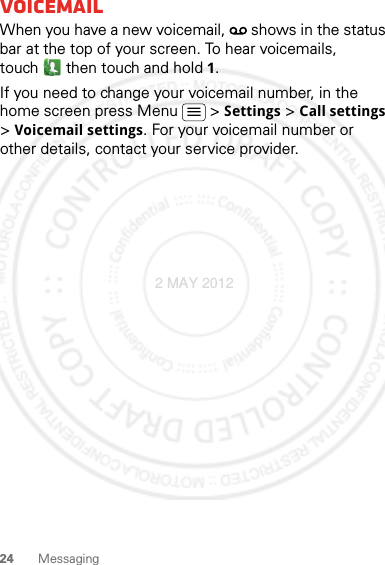 24 MessagingVoicemailWhen you have a new voicemail,   shows in the status bar at the top of your screen. To hear voicemails, touch  then touch and hold 1.If you need to change your voicemail number, in the home screen press Menu  &gt; Settings &gt; Call settings &gt; Voicemail settings. For your voicemail number or other details, contact your service provider.2 MAY 2012