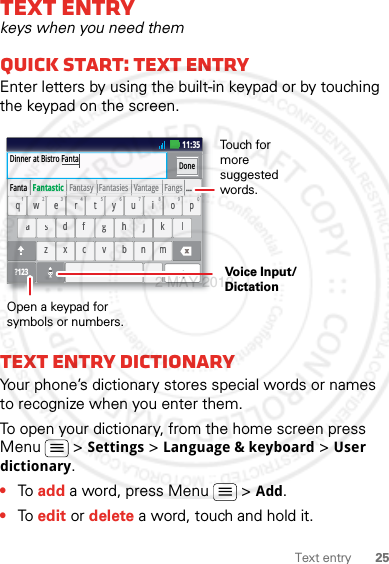 25Text entryText entrykeys when you need themQuick start: Text entryEnter letters by using the built-in keypad or by touching the keypad on the screen.Text entry dictionaryYour phone’s dictionary stores special words or names to recognize when you enter them.To open your dictionary, from the home screen press Menu  &gt; Settings &gt; Language &amp; keyboard &gt; User dictionary.•To add a word, press Menu  &gt; Add.•To edit or delete a word, touch and hold it.aszxcvbnmdf gh jk lwe r t yu i op?123safdhgkjlzcxbvmnwreytiuop.qDinner at Bistro FantaDonexc11:35Fanta   Fantastic   Fantasy   Fantasies   Vantage   Fangs  ...   1234567890Open a keypad for symbols or numbers.Voice Input/DictationTouch for more suggested words.2 MAY 2012