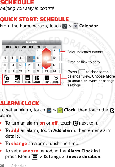 26 ScheduleSchedulehelping you stay in controlQuick start: ScheduleFrom the home screen, touch   &gt; Calendar.Alarm clockTo set an alarm, touch   &gt; Clock, then touch the   alarm.•To turn an alarm on or off, touch   next to it.•To add an alarm, touch Add alarm, then enter alarm details.•To change an alarm, touch the time.•To set a snooze period, in the Alarm Clock list press Menu  &gt; Settings &gt; Snooze duration.SunMon Tue Wed ThuSatFriJune 201228 29 30 31 123456 8 91011 12 13 15 16 1718 19 20 22 23 2425 26 27 29 30 3171421287Day Week Agenda Today MoreMonthDrag or flick to scroll.Color indicates events.Press         to choose the calendar view. Choose Moreto create an event or change settings.2 MAY 2012