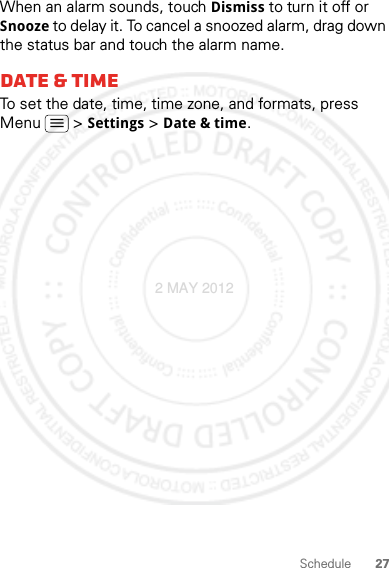 27ScheduleWhen an alarm sounds, touch Dismiss to turn it off or Snooze to delay it. To cancel a snoozed alarm, drag down the status bar and touch the alarm name.Date &amp; timeTo set the date, time, time zone, and formats, press Menu  &gt; Settings &gt; Date &amp; time.2 MAY 2012