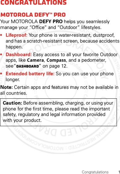 1CongratulationsCongratulationsMOTOROLA DEFY™ PROYo u r  MOTO R O L A  DEFY PRO helps you seamlessly manage your “Office” and “Outdoor” lifestyles.• Lifeproof: Your phone is water-resistant, dustproof, and has a scratch-resistant screen, because accidents happen.• Dashboard: Easy access to all your favorite Outdoor apps, like Camera, Compass, and a pedometer, see“Dashboard” on page 12.• Extended battery life: So you can use your phone longer.Note: Certain apps and features may not be available in all countries.Caution: Before assembling, charging, or using your phone for the first time, please read the important safety, regulatory and legal information provided with your product.2 MAY 2012