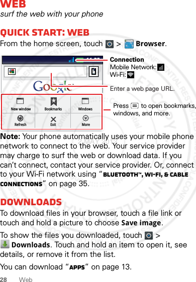 28 WebWebsurf the web with your phoneQuick start: WebFrom the home screen, touch   &gt; Browser.Note: Your phone automatically uses your mobile phone network to connect to the web. Your service provider may charge to surf the web or download data. If you can’t connect, contact your service provider. Or, connect to your Wi-Fi network using “Bluetooth™, Wi-Fi, &amp; cable connections” on page 35.DownloadsTo download files in your browser, touch a file link or touch and hold a picture to choose Save image.To show the files you downloaded, touch   &gt; Downloads. Touch and hold an item to open it, see details, or remove it from the list.You can download “Apps” on page 13.http://www.11:35New windowRefreshBookmarksExitWindowsMoreEnter a web page URL.Press       to open bookmarks,windows, and more.ConnectionMobile Network: Wi-Fi: 2 MAY 2012