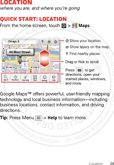 29LocationLocationwhere you are, and where you’re goingQuick start: LocationFrom the home screen, touch  &gt; Maps.Google Maps™ offers powerful, user-friendly mapping technology and local business information—including business locations, contact information, and driving directions.Tip: Press Menu  &gt; Help to learn more.N Clark StWacker DrMh StN Park StN New Stsh AveN Dearborn StE Randolph StN Micigan AveN MicigarD submuloC NW Lake St W Lake StE Wacker PlState/LakeLakeRandolphSt MetraRandolph/WabashWashington-BlueE S WaterStMMMDDDeeeeeaaarrbbboorrnnSSSt44 West StreetAChicago, ILSearch Clear MapDirections More Settings HelpDrag or flick to scroll.Find nearby places.Show your location.Show layers on the map.Press          to get directions, open your starred places, windows, and more.2 MAY 2012