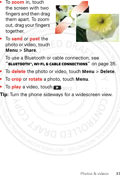 31Photos &amp; videos•To zoom in, touch the screen with two fingers and then drag them apart. To zoom out, drag your fingers together.•To send or post the photo or video, touch Menu&gt;Share.To use a Bluetooth or cable connection, see “Bluetooth™, Wi-Fi, &amp; cable connections” on page 35.•To delete the photo or video, touch Menu &gt;Delete.•To crop or rotate a photo, touch Menu.•To play a video, touch  .Tip: Turn the phone sideways for a widescreen view.2 MAY 2012