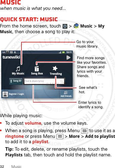 32 MusicMusicwhen music is what you need...Quick start: MusicFrom the home screen, touch  &gt;   Music &gt; My Music, then choose a song to play it:While playing music:•To adjust volume, use the volume keys.•When a song is playing, press Menu  to use it as a ringtone or press Menu  &gt; More &gt; Add to playlist to add it to a playlist.Tip: To edit, delete, or rename playlists, touch the Playlists tab, then touch and hold the playlist name.12:11My MusicSong IDFind &amp; share lyricsSong BoxTrendingtunewikiRegister / LoginAdd FriendsGo to yourmusic library.Find more songs like your favorites. Share songs and lyrics with your friends.See what’s hot.Enter lyrics to identify a song.2 MAY 2012