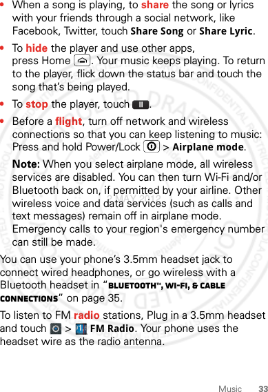 33Music•When a song is playing, to share the song or lyrics with your friends through a social network, like Facebook, Twitter, touch Share Song or Share Lyric.•To hide the player and use other apps, press Home . Your music keeps playing. To return to the player, flick down the status bar and touch the song that’s being played.•To stop the player, touch .•Before a flight, turn off network and wireless connections so that you can keep listening to music: Press and hold Power/Lock  &gt; Airplane mode.Note: When you select airplane mode, all wireless services are disabled. You can then turn Wi-Fi and/or Bluetooth back on, if permitted by your airline. Other wireless voice and data services (such as calls and text messages) remain off in airplane mode. Emergency calls to your region&apos;s emergency number can still be made.You can use your phone’s 3.5mm headset jack to connect wired headphones, or go wireless with a Bluetooth headset in “Bluetooth™, Wi-Fi, &amp; cable connections” on page 35.To listen to FM radio stations, Plug in a 3.5mm headset and touch   &gt; FM Radio. Your phone uses the headset wire as the radio antenna.2 MAY 2012