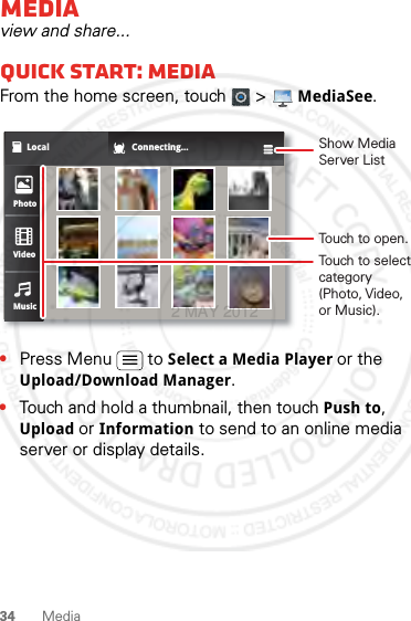 34 MediaMediaview and share...Quick start: MediaFrom the home screen, touch  &gt; MediaSee.•Press Menu  to Select a Media Player or the Upload/Download Manager.•Touch and hold a thumbnail, then touch Push to, Upload or Information to send to an online media server or display details.Local Connecting...PhotoVideoMusicShow Media Server ListTouch to open.Touch to select category (Photo, Video, or Music).2 MAY 2012