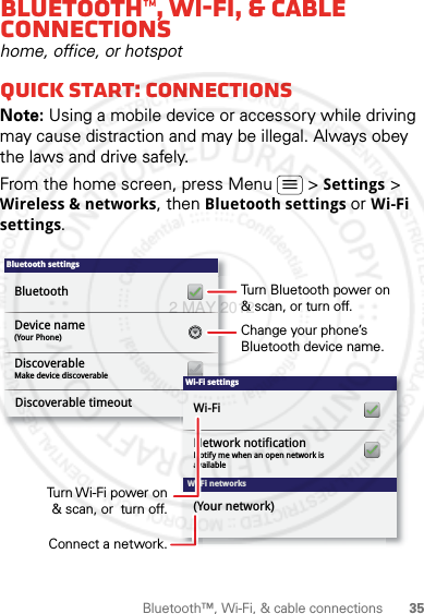 35Bluetooth™, Wi-Fi, &amp; cable connectionsBluetooth™, Wi-Fi, &amp; cable connectionshome, office, or hotspotQuick start: connectionsNote: Using a mobile device or accessory while driving may cause distraction and may be illegal. Always obey the laws and drive safely.From the home screen, press Menu  &gt; Settings &gt; Wireless &amp; networks, then Bluetooth settings or Wi-Fi settings.Bluetooth settings(Your Phone)Device nameMake device discoverableDiscoverableBluetoothDiscoverable timeoutWi-Fi networksWi-Fi settingsNotify me when an open network is availableNetwork notificationWi-Fi(Your network)Turn Bluetooth power on &amp; scan, or turn off.Change your phone’s Bluetooth device name.Turn Wi-Fi power on &amp; scan, or  turn off.Connect a network.2 MAY 2012