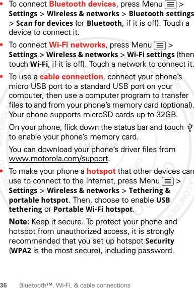 36 Bluetooth™, Wi-Fi, &amp; cable connections•To connect Bluetooth devices, press Menu  &gt; Settings &gt; Wireless &amp; networks &gt; Bluetooth settings &gt; Scan for devices (or Bluetooth, if it is off). Touch a device to connect it.•To connect Wi-Fi networks, press Menu  &gt; Settings &gt; Wireless &amp; networks &gt; Wi-Fi settings (then touch Wi-Fi, if it is off). Touch a network to connect it.•To use a cable connection, connect your phone’s micro USB port to a standard USB port on your computer, then use a computer program to transfer files to and from your phone’s memory card (optional). Your phone supports microSD cards up to 32GB.On your phone, flick down the status bar and touch   to enable your phone’s memory card.You can download your phone’s driver files from www.motorola.com/support.•To make your phone a hotspot that other devices can use to connect to the Internet, press Menu  &gt; Settings &gt; Wireless &amp; networks &gt; Tethering &amp; portable hotspot. Then, choose to enable USB tethering or Portable Wi-Fi hotspot.Note: Keep it secure. To protect your phone and hotspot from unauthorized access, it is strongly recommended that you set up hotspot Security (WPA2 is the most secure), including password.2 MAY 2012