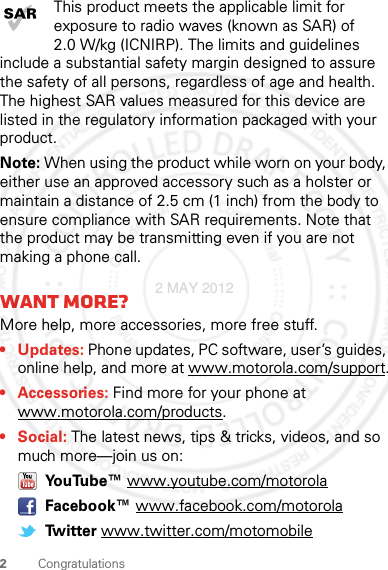 2CongratulationsThis product meets the applicable limit for exposure to radio waves (known as SAR) of 2.0 W/kg (ICNIRP). The limits and guidelines include a substantial safety margin designed to assure the safety of all persons, regardless of age and health. The highest SAR values measured for this device are listed in the regulatory information packaged with your product.Note: When using the product while worn on your body, either use an approved accessory such as a holster or maintain a distance of 2.5 cm (1 inch) from the body to ensure compliance with SAR requirements. Note that the product may be transmitting even if you are not making a phone call.Want more?More help, more accessories, more free stuff. • Updates: Phone updates, PC software, user’s guides, online help, and more at www.motorola.com/support.• Accessories: Find more for your phone at www.motorola.com/products.•Social: The latest news, tips &amp; tricks, videos, and so much more—join us on: YouTube™ www.youtube.com/motorola Facebook™ www.facebook.com/motorola Twitter www.twitter.com/motomobile2 MAY 2012