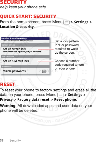 38 SecuritySecurityhelp keep your phone safeQuick start: SecurityFrom the home screen, press Menu  &gt; Settings &gt; Location &amp; security.ResetTo reset your phone to factory settings and erase all the data on your phone, press Menu  &gt; Settings &gt; Privacy &gt; Factory data reset &gt; Reset phone.Warning: All downloaded apps and user data on your phone will be deleted.Lock screen with a pattern, PIN, or passwordSet up screen lockTurn off ephemeris auto downloadVisible passwordsScreen unlockPasswordsLocation &amp; security settingsSet up SIM card lockSIM card lockChoose a number code required to turn on your phone.Set a lock pattern, PIN, or password required to wake up the screen.2 MAY 2012