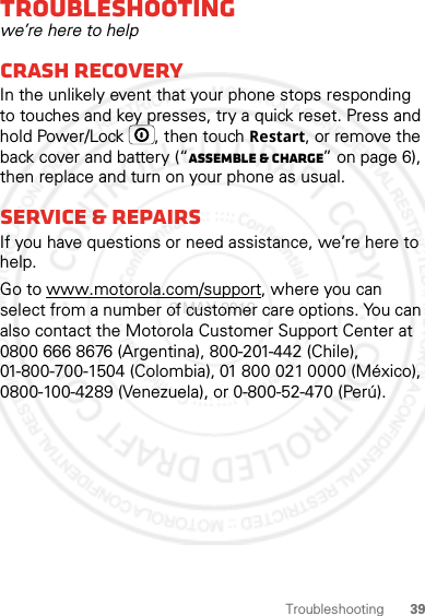 39TroubleshootingTroubleshootingwe’re here to helpCrash recoveryIn the unlikely event that your phone stops responding to touches and key presses, try a quick reset. Press and hold Power/Lock , then touch Restart, or remove the back cover and battery (“Assemble &amp; charge” on page 6), then replace and turn on your phone as usual.Service &amp; repairsIf you have questions or need assistance, we’re here to help.Go to www.motorola.com/support, where you can select from a number of customer care options. You can also contact the Motorola Customer Support Center at 0800 666 8676 (Argentina), 800-201-442 (Chile), 01-800-700-1504 (Colombia), 01 800 021 0000 (México), 0800-100-4289 (Venezuela), or 0-800-52-470 (Perú).2 MAY 2012