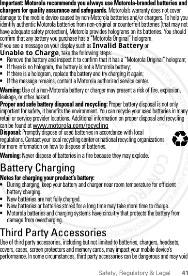 41Safety, Regulatory &amp; LegalImportant: Motorola recommends you always use Motorola-branded batteries and chargers for quality assurance and safeguards. Motorola’s warranty does not cover damage to the mobile device caused by non-Motorola batteries and/or chargers. To help you identify authentic Motorola batteries from non-original or counterfeit batteries (that may not have adequate safety protection), Motorola provides holograms on its batteries. You should confirm that any battery you purchase has a “Motorola Original” hologram.If you see a message on your display such as Invalid Battery or Unable to Charge, take the following steps:•Remove the battery and inspect it to confirm that it has a “Motorola Original” hologram;•If there is no hologram, the battery is not a Motorola battery;•If there is a hologram, replace the battery and try charging it again;•If the message remains, contact a Motorola authorized service center.Warning: Use of a non-Motorola battery or charger may present a risk of fire, explosion, leakage, or other hazard.Proper and safe battery disposal and recycling: Proper battery disposal is not only important for safety, it benefits the environment. You can recycle your used batteries in many retail or service provider locations. Additional information on proper disposal and recycling can be found at www.motorola.com/recyclingDisposal: Promptly dispose of used batteries in accordance with local regulations. Contact your local recycling center or national recycling organizations for more information on how to dispose of batteries.Warning: Never dispose of batteries in a fire because they may explode.Battery ChargingBattery ChargingNotes for charging your product’s battery:•During charging, keep your battery and charger near room temperature for efficient battery charging.•New batteries are not fully charged.•New batteries or batteries stored for a long time may take more time to charge.•Motorola batteries and charging systems have circuitry that protects the battery from damage from overcharging.Third Party AccessoriesUse of third party accessories, including but not limited to batteries, chargers, headsets, covers, cases, screen protectors and memory cards, may impact your mobile device’s performance. In some circumstances, third party accessories can be dangerous and may void 032375o2 MAY 2012